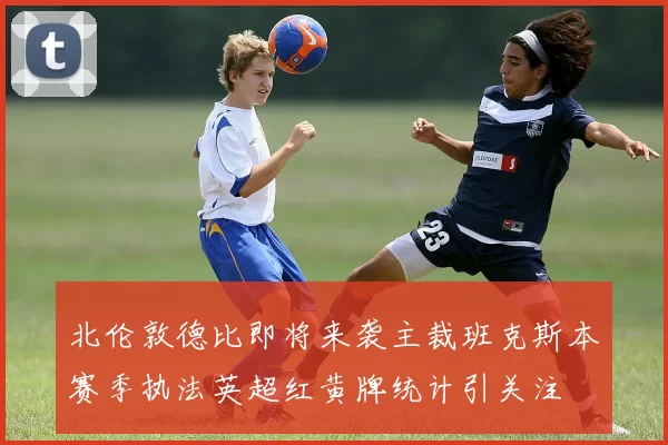 北伦敦德比即将来袭主裁班克斯本赛季执法英超红黄牌统计引关注