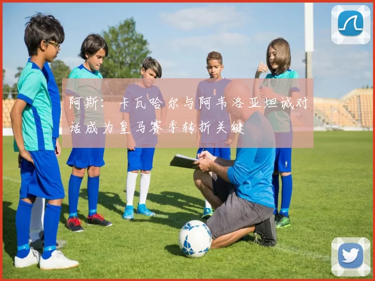 阿斯：卡瓦哈尔与阿韦洛亚坦诚对话成为皇马赛季转折关键