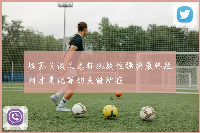 埃苏戈谈足总杯挑战性强调最终胜利才是比赛的关键所在
