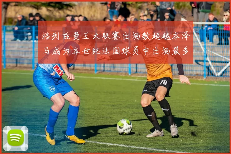 格列兹曼五大联赛出场数超越本泽马成为本世纪法国球员中出场最多者
